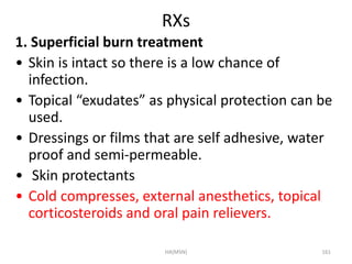 RXs 
1. Superficial burn treatment 
• Skin is intact so there is a low chance of 
infection. 
• Topical “exudates” as physical protection can be 
used. 
• Dressings or films that are self adhesive, water 
proof and semi-permeable. 
• Skin protectants 
• Cold compresses, external anesthetics, topical 
corticosteroids and oral pain relievers. 
HA(MSN) 161 
 