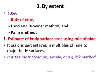 B. By extent 
• TBSA 
-Rule of nine, 
- Lund and Browder method, and 
- Palm method. 
1. Estimate of body surface area using rule of nine 
• It assigns percentages in multiples of nine to 
major body surfaces 
• It is the most common, simple, and quick method 
HA(MSN) 163 
 