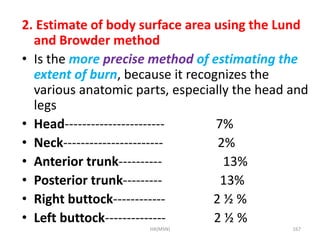 2. Estimate of body surface area using the Lund 
and Browder method 
• Is the more precise method of estimating the 
extent of burn, because it recognizes the 
various anatomic parts, especially the head and 
legs 
• Head----------------------- 7% 
• Neck----------------------- 2% 
• Anterior trunk---------- 13% 
• Posterior trunk--------- 13% 
• Right buttock------------ 2 ½ % 
• Left buttock-------------- 2 ½ % 
HA(MSN) 167 
 