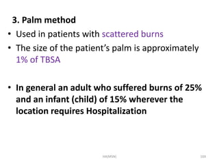 3. Palm method 
• Used in patients with scattered burns 
• The size of the patient’s palm is approximately 
1% of TBSA 
• In general an adult who suffered burns of 25% 
and an infant (child) of 15% wherever the 
location requires Hospitalization 
HA(MSN) 169 
 