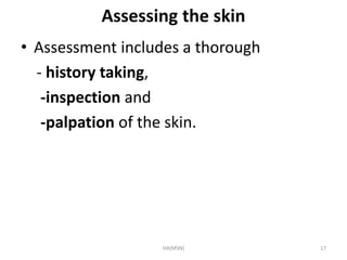 Assessing the skin 
• Assessment includes a thorough 
- history taking, 
-inspection and 
-palpation of the skin. 
HA(MSN) 17 
 