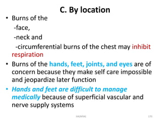 C. By location 
• Burns of the 
-face, 
-neck and 
-circumferential burns of the chest may inhibit 
respiration 
• Burns of the hands, feet, joints, and eyes are of 
concern because they make self care impossible 
and jeopardize later function 
• Hands and feet are difficult to manage 
medically because of superficial vascular and 
nerve supply systems 
HA(MSN) 170 
 