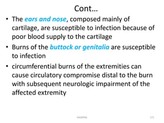 Cont… 
• The ears and nose, composed mainly of 
cartilage, are susceptible to infection because of 
poor blood supply to the cartilage 
• Burns of the buttock or genitalia are susceptible 
to infection 
• circumferential burns of the extremities can 
cause circulatory compromise distal to the burn 
with subsequent neurologic impairment of the 
affected extremity 
HA(MSN) 171 
 