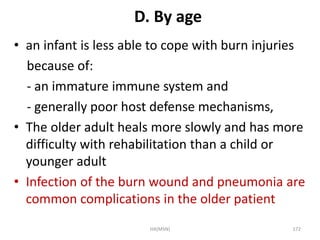 D. By age 
• an infant is less able to cope with burn injuries 
because of: 
- an immature immune system and 
- generally poor host defense mechanisms, 
• The older adult heals more slowly and has more 
difficulty with rehabilitation than a child or 
younger adult 
• Infection of the burn wound and pneumonia are 
common complications in the older patient 
HA(MSN) 172 
 