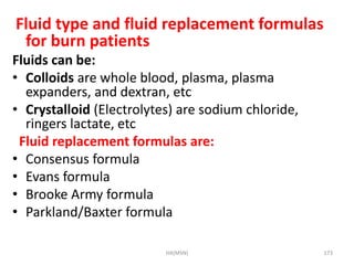 Fluid type and fluid replacement formulas 
for burn patients 
Fluids can be: 
• Colloids are whole blood, plasma, plasma 
expanders, and dextran, etc 
• Crystalloid (Electrolytes) are sodium chloride, 
ringers lactate, etc 
Fluid replacement formulas are: 
• Consensus formula 
• Evans formula 
• Brooke Army formula 
• Parkland/Baxter formula 
HA(MSN) 173 
 