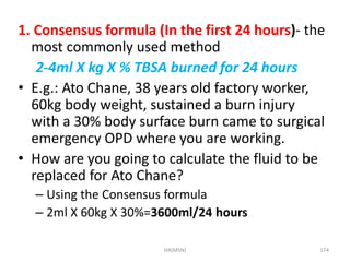 1. Consensus formula (In the first 24 hours)- the 
most commonly used method 
2-4ml X kg X % TBSA burned for 24 hours 
• E.g.: Ato Chane, 38 years old factory worker, 
60kg body weight, sustained a burn injury 
with a 30% body surface burn came to surgical 
emergency OPD where you are working. 
• How are you going to calculate the fluid to be 
replaced for Ato Chane? 
– Using the Consensus formula 
– 2ml X 60kg X 30%=3600ml/24 hours 
HA(MSN) 174 
 