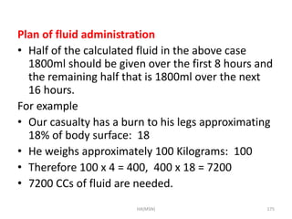 Plan of fluid administration 
• Half of the calculated fluid in the above case 
1800ml should be given over the first 8 hours and 
the remaining half that is 1800ml over the next 
16 hours. 
For example 
• Our casualty has a burn to his legs approximating 
18% of body surface: 18 
• He weighs approximately 100 Kilograms: 100 
• Therefore 100 x 4 = 400, 400 x 18 = 7200 
• 7200 CCs of fluid are needed. 
HA(MSN) 175 
 