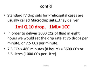 cont’d 
• Standard IV drip sets for Prehospital cases are 
usually called Macrodrip sets...they deliver 
1ml Q 10 drop, 1ML= 1CC 
• In order to deliver 3600 CCs of fluid in eight 
hours we would set the drip rate at 75 drops per 
minute, or 7.5 CCs per minute. 
• 7.5 CCs x 480 minutes (8 hours) = 3600 CCs or 
3.6 Litres (1000 CCs per Litre) 
HA(MSN) 176 
 