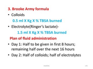 3. Brooke Army formula 
• Colloids 
0.5 ml X Kg X % TBSA burned 
• Electrolyte(Ringer’s lactate)- 
1.5 ml X Kg X % TBSA burned 
Plan of fluid administration 
• Day 1: Half to be given in first 8 hours; 
remaining half over the next 16 hours 
• Day 2: Half of colloids; half of electrolytes 
HA(MSN) 178 
 