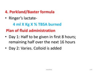 4. Porkland/Baxter formula 
• Ringer’s lactate- 
4 ml X Kg X % TBSA burned 
Plan of fluid administration 
• Day 1: Half to be given in first 8 hours; 
remaining half over the next 16 hours 
• Day 2: Varies. Colloid is added 
HA(MSN) 179 
 