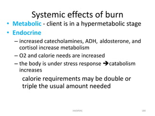 Systemic effects of burn 
• Metabolic - client is in a hypermetabolic stage 
• Endocrine 
– increased catecholamines, ADH, aldosterone, and 
cortisol increase metabolism 
– O2 and calorie needs are increased 
– the body is under stress response catabolism 
increases 
calorie requirements may be double or 
triple the usual amount needed 
HA(MSN) 180 
 