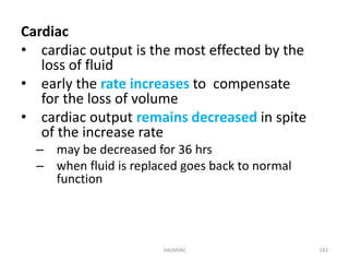 Cardiac 
• cardiac output is the most effected by the 
loss of fluid 
• early the rate increases to compensate 
for the loss of volume 
• cardiac output remains decreased in spite 
of the increase rate 
– may be decreased for 36 hrs 
– when fluid is replaced goes back to normal 
function 
HA(MSN) 183 
 