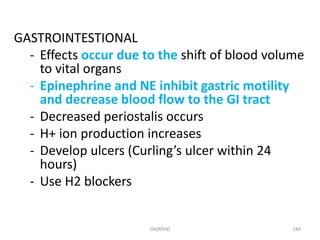 GASTROINTESTIONAL 
- Effects occur due to the shift of blood volume 
to vital organs 
- Epinephrine and NE inhibit gastric motility 
and decrease blood flow to the GI tract 
- Decreased periostalis occurs 
- H+ ion production increases 
- Develop ulcers (Curling’s ulcer within 24 
hours) 
- Use H2 blockers 
HA(MSN) 184 
 