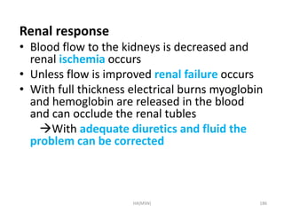 Renal response 
• Blood flow to the kidneys is decreased and 
renal ischemia occurs 
• Unless flow is improved renal failure occurs 
• With full thickness electrical burns myoglobin 
and hemoglobin are released in the blood 
and can occlude the renal tubles 
With adequate diuretics and fluid the 
problem can be corrected 
HA(MSN) 186 
 