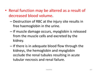 • Renal function may be altered as a result of 
decreased blood volume. 
– Destruction of RBC at the injury site results in 
free haemoglobin in the urine. 
– If muscle damage occurs, myoglobin is released 
from the muscle cells and excreted by the 
kidney. 
– If there is in adequate blood flow through the 
kidneys, the hemoglobin and myoglobin 
occlude the renal tubules resulting in acute 
tubular necrosis and renal failure. 
HA(MSN) 187 
 