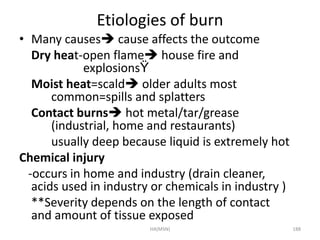 Etiologies of burn 
• Many causes cause affects the outcome 
Dry heat-open flame house fire and 
explosionsŸ 
Moist heat=scald older adults most 
common=spills and splatters 
Contact burns hot metal/tar/grease 
(industrial, home and restaurants) 
usually deep because liquid is extremely hot 
Chemical injury 
-occurs in home and industry (drain cleaner, 
acids used in industry or chemicals in industry ) 
**Severity depends on the length of contact 
and amount of tissue exposed 
HA(MSN) 188 
 