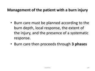 Management of the patient with a burn injury 
• Burn care must be planned according to the 
burn depth, local response, the extent of 
the injury, and the presence of a systematic 
response. 
• Burn care then proceeds through 3 phases 
HA(MSN) 189 
 
