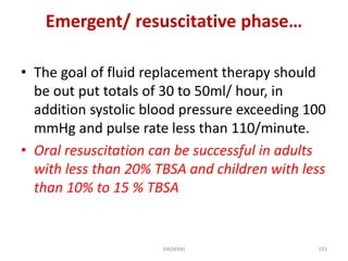 Emergent/ resuscitative phase… 
• The goal of fluid replacement therapy should 
be out put totals of 30 to 50ml/ hour, in 
addition systolic blood pressure exceeding 100 
mmHg and pulse rate less than 110/minute. 
• Oral resuscitation can be successful in adults 
with less than 20% TBSA and children with less 
than 10% to 15 % TBSA 
HA(MSN) 191 
 