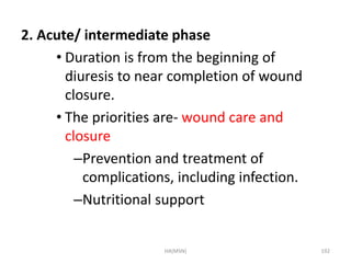 2. Acute/ intermediate phase 
• Duration is from the beginning of 
diuresis to near completion of wound 
closure. 
• The priorities are- wound care and 
closure 
–Prevention and treatment of 
complications, including infection. 
–Nutritional support 
HA(MSN) 192 
 