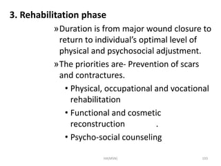 3. Rehabilitation phase 
»Duration is from major wound closure to 
return to individual’s optimal level of 
physical and psychosocial adjustment. 
»The priorities are- Prevention of scars 
and contractures. 
• Physical, occupational and vocational 
rehabilitation 
• Functional and cosmetic 
reconstruction . 
• Psycho-social counseling 
HA(MSN) 193 
 
