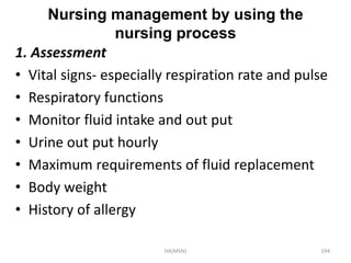 Nursing management by using the 
nursing process 
1. Assessment 
• Vital signs- especially respiration rate and pulse 
• Respiratory functions 
• Monitor fluid intake and out put 
• Urine out put hourly 
• Maximum requirements of fluid replacement 
• Body weight 
• History of allergy 
HA(MSN) 194 
 