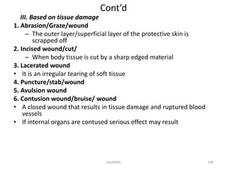 Cont’d 
III. Based on tissue damage 
1. Abrasion/Graze/wound 
– The outer layer/superficial layer of the protective skin is 
scrapped off 
2. Incised wound/cut/ 
– When body tissue is cut by a sharp edged material 
3. Lacerated wound 
• It is an irregular tearing of soft tissue 
4. Puncture/stab/wound 
5. Avulsion wound 
6. Contusion wound/bruise/ wound 
• A closed wound that results in tissue damage and ruptured blood 
vessels 
• If internal organs are contused serious effect may result 
HA(MSN) 198 
 