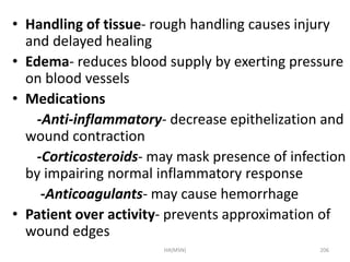 • Handling of tissue- rough handling causes injury 
and delayed healing 
• Edema- reduces blood supply by exerting pressure 
on blood vessels 
• Medications 
-Anti-inflammatory- decrease epithelization and 
wound contraction 
-Corticosteroids- may mask presence of infection 
by impairing normal inflammatory response 
-Anticoagulants- may cause hemorrhage 
• Patient over activity- prevents approximation of 
wound edges 
HA(MSN) 206 
 
