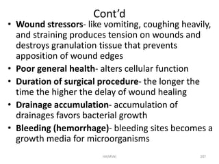 Cont’d 
• Wound stressors- like vomiting, coughing heavily, 
and straining produces tension on wounds and 
destroys granulation tissue that prevents 
apposition of wound edges 
• Poor general health- alters cellular function 
• Duration of surgical procedure- the longer the 
time the higher the delay of wound healing 
• Drainage accumulation- accumulation of 
drainages favors bacterial growth 
• Bleeding (hemorrhage)- bleeding sites becomes a 
growth media for microorganisms 
HA(MSN) 207 
 