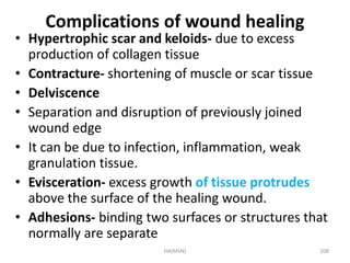 Complications of wound healing 
• Hypertrophic scar and keloids- due to excess 
production of collagen tissue 
• Contracture- shortening of muscle or scar tissue 
• Delviscence 
• Separation and disruption of previously joined 
wound edge 
• It can be due to infection, inflammation, weak 
granulation tissue. 
• Evisceration- excess growth of tissue protrudes 
above the surface of the healing wound. 
• Adhesions- binding two surfaces or structures that 
normally are separate 
HA(MSN) 208 
 