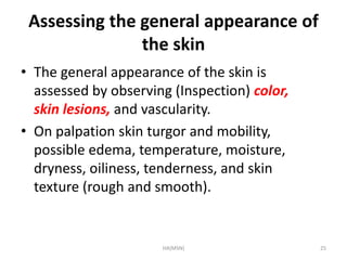 Assessing the general appearance of 
the skin 
• The general appearance of the skin is 
assessed by observing (Inspection) color, 
skin lesions, and vascularity. 
• On palpation skin turgor and mobility, 
possible edema, temperature, moisture, 
dryness, oiliness, tenderness, and skin 
texture (rough and smooth). 
HA(MSN) 25 
 