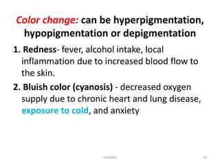 Color change: can be hyperpigmentation, 
hypopigmentation or depigmentation 
1. Redness- fever, alcohol intake, local 
inflammation due to increased blood flow to 
the skin. 
2. Bluish color (cyanosis) - decreased oxygen 
supply due to chronic heart and lung disease, 
exposure to cold, and anxiety 
HA(MSN) 26 
 