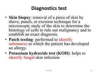 Diagnostics test 
• Skin biopsy: removal of a piece of skin by 
shave, punch, or excision technique for a 
microscopic study of the skin to determine the 
histology of cells to rule out malignancy and to 
establish an exact diagnosis. 
• Patch testing: performed to identify 
substances to which the patient has developed 
an allergy. 
• Potassium hydroxide test (KOH): helps to 
identify fungal skin infection 
HA(MSN) 33 
 
