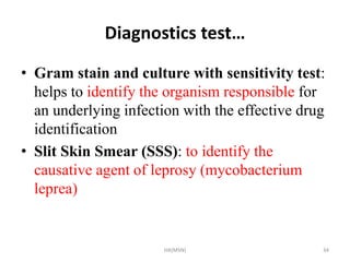 Diagnostics test… 
• Gram stain and culture with sensitivity test: 
helps to identify the organism responsible for 
an underlying infection with the effective drug 
identification 
• Slit Skin Smear (SSS): to identify the 
causative agent of leprosy (mycobacterium 
leprea) 
HA(MSN) 34 
 