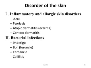 Disorder of the skin 
I . Inflammatory and allargic skin disorders 
– Acne 
– Psoriasis 
– Atopic dermatitis (eczema) 
– Contact dermatitis 
II. Bacterial infections 
– Impetigo 
– Boil (furuncle) 
– Carbancle 
– Cellilitis 
HA(MSN) 35 
 