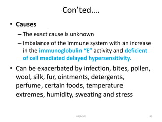 Con’ted…. 
• Causes 
– The exact cause is unknown 
– Imbalance of the immune system with an increase 
in the immunoglobulin “E” activity and deficient 
of cell mediated delayed hypersensitivity. 
• Can be exacerbated by infection, bites, pollen, 
wool, silk, fur, ointments, detergents, 
perfume, certain foods, temperature 
extremes, humidity, sweating and stress 
HA(MSN) 40 
 