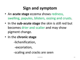 Sign and symptom 
• An acute stage eczema shows redness, 
swelling, papules, blisters, oozing and crusts. 
• In the sub-acute stage the skin is still red but 
becomes drier and scalier and may show 
pigment change. 
• In the chronic stage 
-lichenification, 
-excoriation, 
-scaling and cracks are seen 
HA(MSN) 42 
 