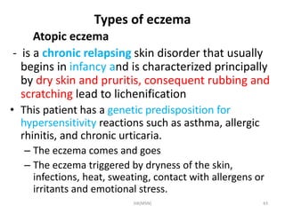 Types of eczema 
Atopic eczema 
- is a chronic relapsing skin disorder that usually 
begins in infancy and is characterized principally 
by dry skin and pruritis, consequent rubbing and 
scratching lead to lichenification 
• This patient has a genetic predisposition for 
hypersensitivity reactions such as asthma, allergic 
rhinitis, and chronic urticaria. 
– The eczema comes and goes 
– The eczema triggered by dryness of the skin, 
infections, heat, sweating, contact with allergens or 
irritants and emotional stress. 
HA(MSN) 43 
 