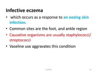 Infective eczema 
• which occurs as a response to an oozing skin 
infection. 
• Common sites are the foot, and ankle region 
• Causative organisms are usually staphylococci/ 
streptococci 
• Vaseline use aggravates this condition 
HA(MSN) 49 
 