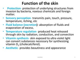 Function of the skin 
• Protection- protection of underlying structures from 
invasion by bacteria, noxious chemicals and foreign 
matter. 
• Sensory perception- transmits pain, touch, pressure, 
temperature, itching, etc 
• Fluid balance (excretion)- absorption of fluids and 
evaporation of excess. 
• Temperature regulation- produced heat released 
through skin by radiation, conduction, and convection 
• Vitamin synthesis- skin exposed to ultra violet light 
can convert substances necessary for synthesizing 
vitamin D3 (cholecalciferol). 
• Aesthetic- provides beautiness and appearance 
HA(MSN) 5 
 