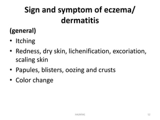 Sign and symptom of eczema/ 
dermatitis 
(general) 
• Itching 
• Redness, dry skin, lichenification, excoriation, 
scaling skin 
• Papules, blisters, oozing and crusts 
• Color change 
HA(MSN) 52 
 