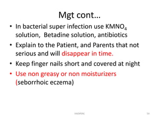 Mgt cont… 
• In bacterial super infection use KMNO4 
solution, Betadine solution, antibiotics 
• Explain to the Patient, and Parents that not 
serious and will disappear in time. 
• Keep finger nails short and covered at night 
• Use non greasy or non moisturizers 
(seborrhoic eczema) 
HA(MSN) 54 
 