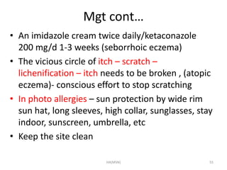 Mgt cont… 
• An imidazole cream twice daily/ketaconazole 
200 mg/d 1-3 weeks (seborrhoic eczema) 
• The vicious circle of itch – scratch – 
lichenification – itch needs to be broken , (atopic 
eczema)- conscious effort to stop scratching 
• In photo allergies – sun protection by wide rim 
sun hat, long sleeves, high collar, sunglasses, stay 
indoor, sunscreen, umbrella, etc 
• Keep the site clean 
HA(MSN) 55 
 