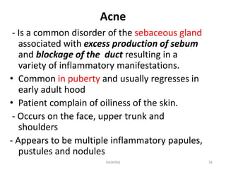 Acne 
- Is a common disorder of the sebaceous gland 
associated with excess production of sebum 
and blockage of the duct resulting in a 
variety of inflammatory manifestations. 
• Common in puberty and usually regresses in 
early adult hood 
• Patient complain of oiliness of the skin. 
- Occurs on the face, upper trunk and 
shoulders 
- Appears to be multiple inflammatory papules, 
pustules and nodules 
HA(MSN) 56 
 