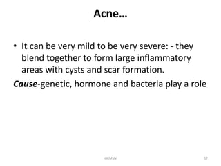 Acne… 
• It can be very mild to be very severe: - they 
blend together to form large inflammatory 
areas with cysts and scar formation. 
Cause-genetic, hormone and bacteria play a role 
HA(MSN) 57 
 