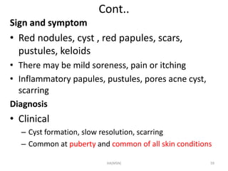 Cont.. 
Sign and symptom 
• Red nodules, cyst , red papules, scars, 
pustules, keloids 
• There may be mild soreness, pain or itching 
• Inflammatory papules, pustules, pores acne cyst, 
scarring 
Diagnosis 
• Clinical 
– Cyst formation, slow resolution, scarring 
– Common at puberty and common of all skin conditions 
HA(MSN) 59 
 