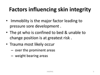 Factors influencing skin integrity 
• Immoblity is the major factor leading to 
pressure sore development . 
• The pt who is confined to bed & unable to 
change position is at greatest risk . 
• Trauma most likely occur 
– over the prominent areas 
– weight bearing areas 
HA(MSN) 6 
 
