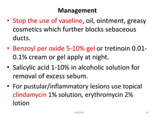 Management 
• Stop the use of vaseline, oil, ointment, greasy 
cosmetics which further blocks sebaceous 
ducts. 
• Benzoyl per oxide 5-10% gel or tretinoin 0.01- 
0.1% cream or gel apply at night. 
• Salicylic acid 1-10% in alcoholic solution for 
removal of excess sebum. 
• For pustular/inflammatory lesions use topical 
clindamycin 1% solution, erythromycin 2% 
lotion 
HA(MSN) 60 
 