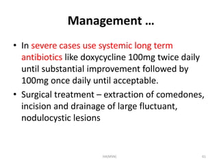 Management … 
• In severe cases use systemic long term 
antibiotics like doxycycline 100mg twice daily 
until substantial improvement followed by 
100mg once daily until acceptable. 
• Surgical treatment – extraction of comedones, 
incision and drainage of large fluctuant, 
nodulocystic lesions 
HA(MSN) 61 
 