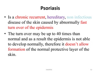 Psoriasis 
• Is a chronic recurrent, hereditary, non infectious 
disease of the skin caused by abnormally fast 
turn over of the epidermis 
• The turn over may be up to 40 times than 
normal and as a result the epidermis is not able 
to develop normally, therefore it doesn’t allow 
formation of the normal protective layer of the 
skin. 
HA(MSN) 62 
 