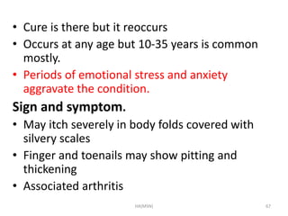 • Cure is there but it reoccurs 
• Occurs at any age but 10-35 years is common 
mostly. 
• Periods of emotional stress and anxiety 
aggravate the condition. 
Sign and symptom. 
• May itch severely in body folds covered with 
silvery scales 
• Finger and toenails may show pitting and 
thickening 
• Associated arthritis 
HA(MSN) 67 
 